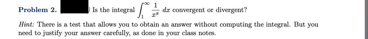 1
dx convergent or divergent?
XT
Problem 2.
Is the integral
Hint: There is a test that allows you to obtain an answer without computing the integral. But you
need to justify your answer carefully, as done in your class notes.