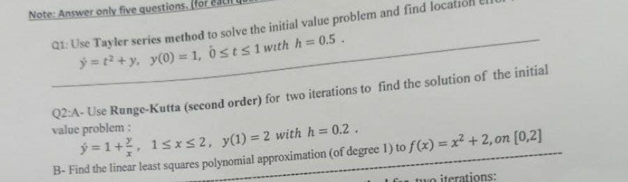 Note: Answer only five questions. (for
Q1: Use Tayler series method to solve the initial value problem and find loca
y=t² + y, y(0) = 1, 0≤t≤1 with h = 0.5.
Q2:A-Use Runge-Kutta (second order) for two iterations to find the solution of the initial
value problem:
ý=1+², 1≤x≤2, y(1)=2 with h = 0.2.
B- Find the linear least squares polynomial approximation (of degree 1) to f(x) = x² + 2, on [0,2]
two iterations: