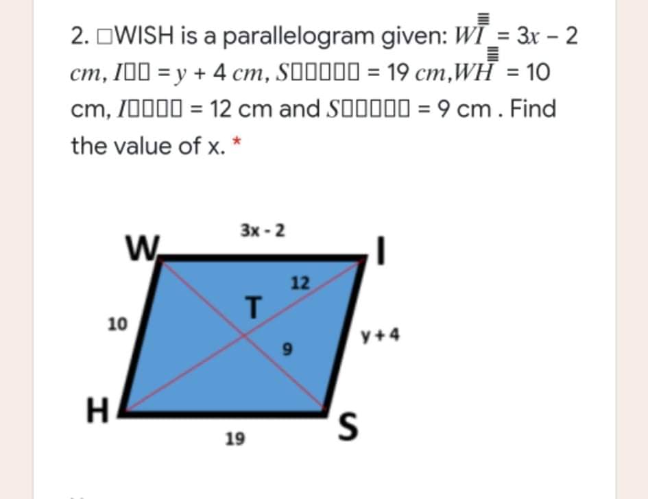 2. OWISH is a parallelogram given: WĪ_= 3x – 2
cm, I00 = y + 4 cm, SO0000 = 19 cm,WH = 1O
cm, /0000 = 12 cm and SO000 = 9 cm . Find
the value of x. *
Зх - 2
W.
12
10
y+4
19
