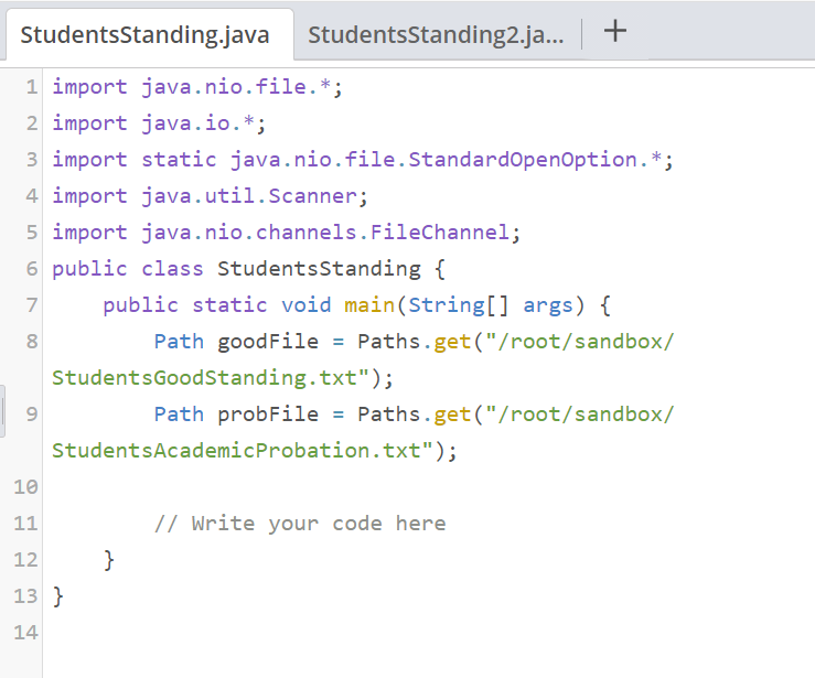 StudentsStanding.java
StudentsStanding2.ja.. +
1 import java.nio.file.*;
2 import java.io.*;
3 import static java.nio.file.StandardopenOption.*;
4 import java.util.Scanner;
5 import java.nio.channels.FileChannel;
6 public class StudentsStanding {
7
public static void main(String[] args) {
Path goodFile = Paths.get("/root/sandbox/
StudentsGoodStanding.txt");
9
Path probFile = Paths.get("/root/sandbox/
StudentsAcademicProbation.txt");
10
11
// Write your code here
12
}
13 }
14
00
