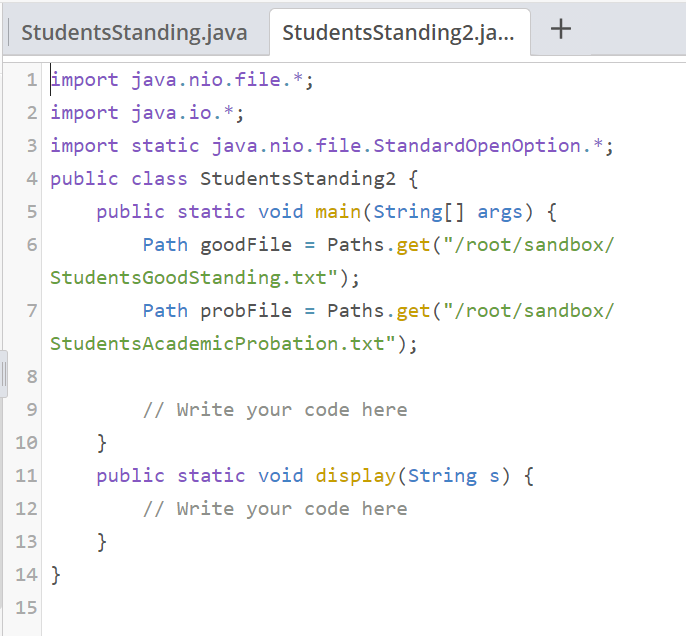 StudentsStanding.java
StudentsStanding2.ja...
1 import java.nio.file.*;
2 import java.io.*;
3 import static java.nio.file.StandardOpenOption.*;
4 public class StudentsStanding2 {
5
public static void main(String[] args) {
Path goodFile = Paths.get("/root/sandbox/
StudentsGoodStanding.txt");
7
Path probFile = Paths.get("/root/sandbox/
StudentsAcademicProbation.txt");
// Write your code here
10
}
11
public static void display(String s) {
12
// Write your code here
13
}
14 }
15
+
LO
00

