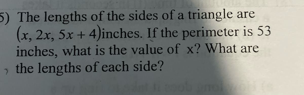 5) The lengths of the sides of a triangle are
(x, 2x, 5x + 4)inches. If the perimeter is 53
inches, what is the value of x? What are
the lengths of each side?
