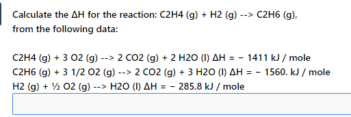 Calculate the AH for the reaction: C2H4 (g) + H2 (g) -
--> C2H6 (g),
from the following data:
C2H4 (g) + 3 02 (g) --> 2 CO2 (g) + 2 H2O (I) AH = - 1411 kJ / mole
C2H6 (g) + 3 1/2 02 (g) -
H2 (g) + ½ 02 (g) --> H2O (1) AH = -
2 CO2 (g) + 3 H20 (1) AH = - 1560. kJ / mole
- 285.8 kJ / mole
->
