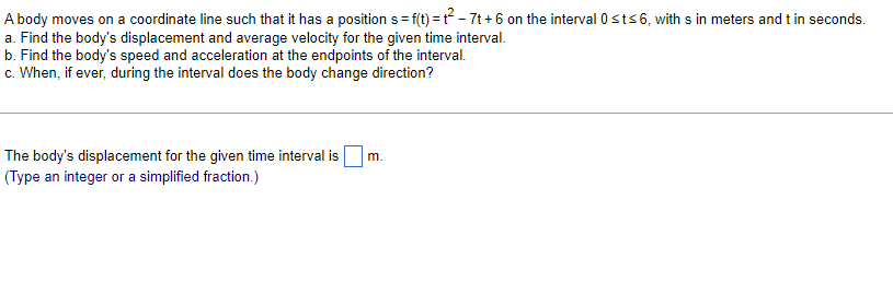 A body moves on a coordinate line such that it has a position s= f(t) = ? - 7t + 6 on the interval 0sts6, with s in meters and t in seconds.
a. Find the body's displacement and average velocity for the given time interval.
b. Find the body's speed and acceleration at the endpoints of the interval.
c. When, if ever, during the interval does the body change direction?
The body's displacement for the given time interval is
(Type an integer or a simplified fraction.)
m.
