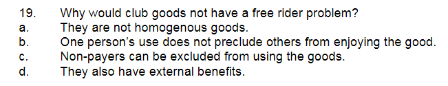 19.
Why would club goods not have a free rider problem?
They are not homogenous goods.
One person's use does not preclude others from enjoying the good.
Non-payers can be excluded from using the goods.
They also have external benefits.
а.
b.
с.
d.
