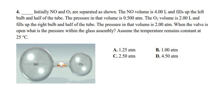 4.
Initially NO and O, are separated as shown. The NO volume is 4.00 L and fills up the left
bulb and half of the tube. The pressure in that volume is 0.500 atm. The O2 volume is 2.00 L and
fills up the right bulb and half of the tube. The pressure in that volume is 2.00 atm. When the valve is
open what is the pressure within the glass assembly? Assume the temperature remains constant at
25 °C.
A. 1.25 atm
B. 1.00 atm
C. 2.50 atm
D. 4.50 atm
NO
