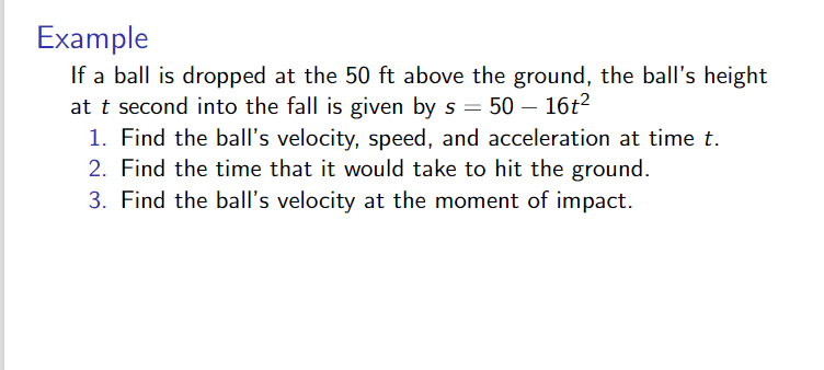 Example
If a ball is dropped at the 50 ft above the ground, the ball's height
at t second into the fall is given by s = 50 – 16t2
1. Find the ball's velocity, speed, and acceleration at time t.
2. Find the time that it would take to hit the ground.
3. Find the ball's velocity at the moment of impact.
