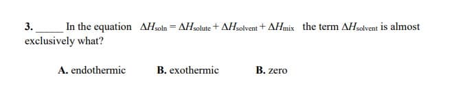 3.
In the equation AHsoln = AHsolute + AHsolvent + AHmix the term AHsolvent is almost
exclusively what?
A. endothermic
B. exothermic
B. zero
