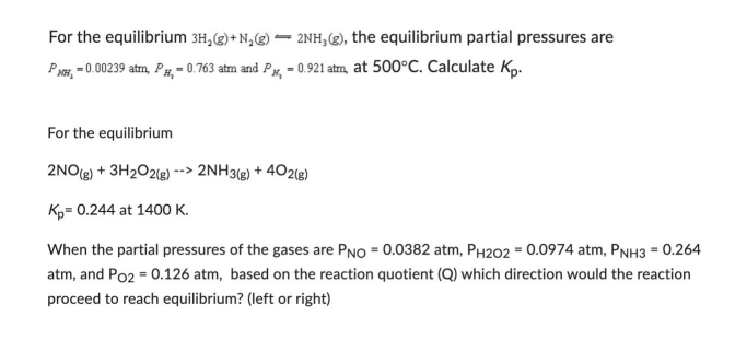For the equilibrium 3H₂(g) + N₂(g) 2NH3(g), the equilibrium partial pressures are
PNH, -0.00239 atm, P,-0.763 atm and P,-0.921 atm, at 500°C. Calculate Kp.
For the equilibrium
2NO(g) + 3H₂O2(g) --> 2NH3(g) + 402(g)
Kp= 0.244 at 1400 K.
When the partial pressures of the gases are PNO = 0.0382 atm, PH202 = 0.0974 atm, PNH3 = 0.264
atm, and Po2 = 0.126 atm, based on the reaction quotient (Q) which direction would the reaction
proceed to reach equilibrium? (left or right)