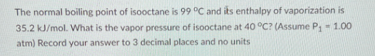 The normal boiling point of isooctane is 99 °C and its enthalpy of vaporization is
35.2 kJ/mol. What is the vapor pressure of isooctane at 40 °C? (Assume P₁ = 1.00
atm) Record your answer to 3 decimal places and no units