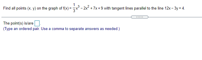 3
Find all points (x, y) on the graph of f(x) =x - 2x + 7x +9 with tangent lines parallel to the line 12x- 3y = 4.
The point(s) is/are
(Type an ordered pair. Use a comma to separate answers as needed.)
