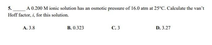 5.
A 0.200 M ionic solution has an osmotic pressure of 16.0 atm at 25°C. Calculate the van't
Hoff factor, i, for this solution.
А. 3.8
B. 0.323
С.3
D. 3.27
