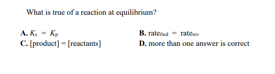 What is true of a reaction at equilibrium?
A. Ke = Kp
C. [product] = [reactants]
B. ratefwd = raterev
D. more than one answer is correct
