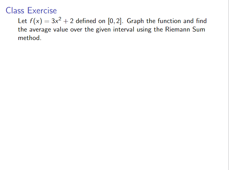 Class Exercise
Let f(x) = 3x2 + 2 defined on [0, 2]. Graph the function and find
the average value over the given interval using the Riemann Sum
method.
