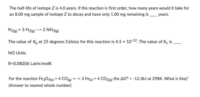 The half-life of isotope Z is 4.0 years. If the reaction is first order, how many years would it take for
an 8.00 mg sample of isotope Z to decay and have only 1.00 mg remaining is ____ years.
N2(g) + 3 H2(g) --> 2 NH3(g)
The value of K₂ at 25 degrees Celsius for this reaction is 4.5 x 10-12. The value of Kc is
NO Units
R=0.08206 Latm/molk
For the reaction Fe3O4(s) + 4 CO(g) <--> 3 Fe(s) + 4 CO2(g) the AG° = -12.3kJ at 298K. What is Keq?
(Answer to nearest whole number)