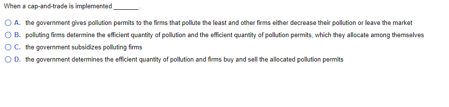When a cap-and-trade is implemented
O A. the government gives pollution permits to the firms that pollute the least and other firms either decrease their pollution or leave the market
O B. polluting firms determine the efficient quantity of pollution and the efficient quantity of pollution permits, which they allocate among themselves
OC. the government subsidizes polluting firms
O D. the government determines the efficient quantity of pollution and firms buy and sell the allocated pollution permits
