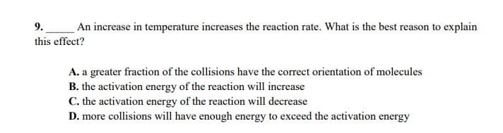 9. An increase in temperature increases the reaction rate. What is the best reason to explain
this effect?
A. a greater fraction of the collisions have the correct orientation of molecules
B. the activation energy of the reaction will increase
C. the activation energy of the reaction will decrease
D. more collisions will have enough energy to exceed the activation energy
