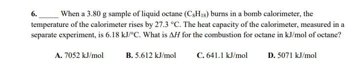 When a 3.80 g sample of liquid octane (CgH18) burns in a bomb calorimeter, the
6.
temperature of the calorimeter rises by 27.3 °C. The heat capacity of the calorimeter, measured in a
separate experiment, is 6.18 kJ/°C. What is AH for the combustion for octane in kJ/mol of octane?
A. 7052 kJ/mol
B. 5.612 kJ/mol
C. 641.1 kJ/mol
D. 5071 kJ/mol

