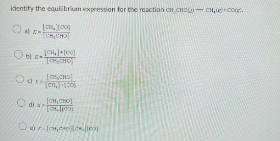 Identify the equilibrium expression for the reaction CH,CHO(g)CH₂(g) + CO(g).
[CH,][CO]
[CH,CHO]
a) K=
b)x=
[CH,]+[CO]
[CH,CHO
[CH,CHO]
[CH,+[CO]
Oc) K-
[CH,CHO]
Q) d) K= ÍCH][CO]
e) x= [CH,CHO][CH,][CO)