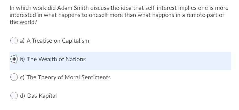 In which work did Adam Smith discuss the idea that self-interest implies one is more
interested in what happens to oneself more than what happens in a remote part of
the world?
a) A Treatise on Capitalism
b) The Wealth of Nations
c) The Theory of Moral Sentiments
d) Das Kapital
