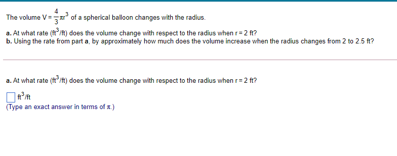 The volume V= Ar° of a spherical balloon changes with the radius.
a. At what rate (ft/ft) does the volume change with respect to the radius when r=2 ft?
b. Using the rate from part a, by approximately how much does the volume increase when the radius changes from 2 to 2.5 ft?
a. At what rate (ft/ft) does the volume change with respect to the radius when r=2 ft?
| ft°ft
(Type an exact answer in terms of r.)
