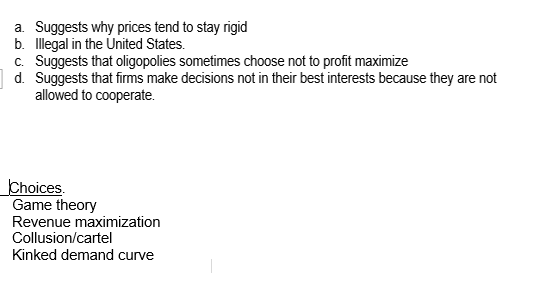 a. Suggests why prices tend to stay rigid
b. Illegal in the United States.
c. Suggests that oligopolies sometimes choose not to profit maximize
|d. Suggests that firms make decisions not in their best interests because they are not
allowed to cooperate.
Choices.
Game theory
Revenue maximization
Collusion/cartel
Kinked demand curve
