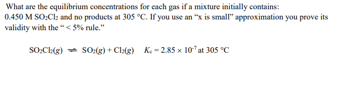 What are the equilibrium concentrations for each gas if a mixture initially contains:
0.450 M SO2CI2 and no products at 305 °C. If you use an “x is small" approximation you prove its
validity with the “< 5% rule."
SO:C2(g) = SO2(g) + Cl2(g) Ke = 2.85 × 107 at 305 °C
