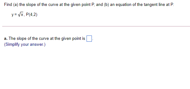 Find (a) the slope of the curve at the given point P, and (b) an equation of the tangent line at P.
y = Vx, P(4,2)
a. The slope of the curve at the given point is
(Simplify your answer.)
