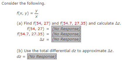 Consider the following.
f(x, y) = x/
(a) Find f(54, 27) and f(54.7, 27.35) and calculate Az.
f(54, 27) =
(No Response)
f(54.7, 27.35) =
(No Response
Az = (No Response)
(b) Use the total differential dz to approximate Az.
dz = (No Response)