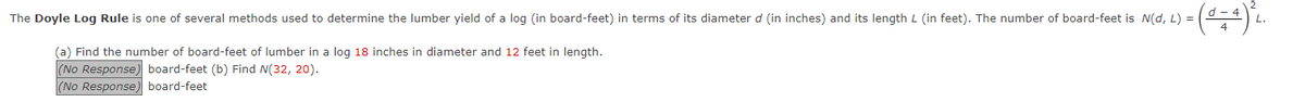 The Doyle Log Rule is one of several methods used to determine the lumber yield of a log (in board-feet) in terms of its diameter d (in inches) and its length L (in feet). The number of board-feet is N(d, L) =
- (0 + 4) ²₁.
(a) Find the number of board-feet of lumber in a log 18 inches in diameter and 12 feet in length.
(No Response) board-feet (b) Find N(32, 20).
(No Response) board-feet