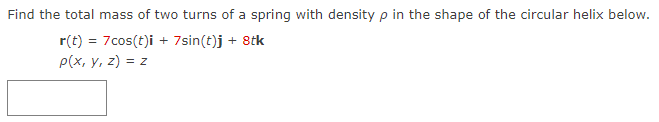 Find the total mass of two turns of a spring with density p in the shape of the circular helix below.
r(t) = 7cos(t)i + 7sin(t)j + 8tk
p(x, y, z) = z