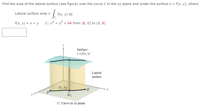 Find the area of the lateral surface (see figure) over the curve C in the xy-plane and under the surface z = f(x, y), where
= Sc
C: x² + y² = 64 from (8,0) to (0,8)
Lateral surface area =
f(x, y) = x + y
p
f(x, y) ds
(X₂, y₁)
Surface:
z=f(x, y)
As;
C: Curve in xy-plane
Lateral
surface