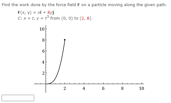 Find the work done by the force field F on a particle moving along the given path.
F(x, y) = xi + 8yj
C: x = t, y = t³ from (0, 0) to (2, 8)
10
8
6
4
H₂
N
2
SH
6
8
10