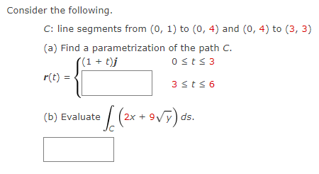 Consider the following.
C: line segments from (0, 1) to (0, 4) and (0, 4) to (3, 3)
of the path C.
(a) Find a parametrization
((1+t)j
0 ≤t≤ 3
r(t) =
3 ≤t≤ 6
(b) Evaluate
• [ (2x + 9 √Y) ds.