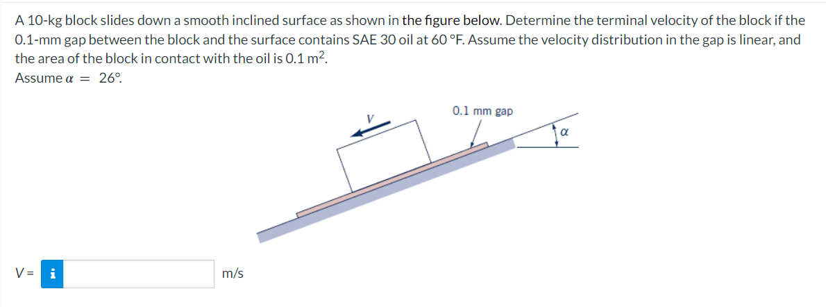 A 10-kg block slides down a smooth inclined surface as shown in the figure below. Determine the terminal velocity of the block if the
0.1-mm gap between the block and the surface contains SAE 30 oil at 60 °F. Assume the velocity distribution in the gap is linear, and
the area of the block in contact with the oil is 0.1 m².
Assume a = 26°
V =
i
m/s
0.1 mm gap