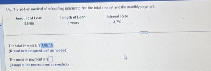 Use the add-on method of calculating interest to find the total interest and the monthly payment.
Interest Rate
Length of Loan
5 years
4.7%
Amount of Loan
$4500
The total interest is $1,057.5
(Round to the nearest cent as needed.)
The monthly payment is $
(Round to the nearest cent as needed.)
4