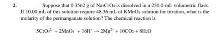 2.
Suppose that 0.3562 g of NazC:04 is dissolved in a 250.0-mL volumetric flask.
If 10.00 mL of this solution require 48.36 mL of KMNO4 solution for titration, what is the
molarity of the permanganate solution? The chemical reaction is
5C:0 + 2MNO + 16H° → 2MN² + 10CO2 + 8H2O
