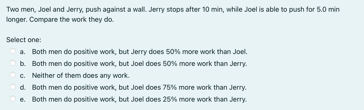 Two men, Joel and Jerry, push against a wall. Jerry stops after 10 min, while Joel is able to push for 5.0 min
longer. Compare the work they do.
Select one:
а.
Both men do positive work, but Jerry does 50% more work than Joel.
b. Both men do positive work, but Joel does 50% more work than Jerry.
С.
Neither of them does any work.
d. Both men do positive work, but Joel does 75% more work than Jerry.
е.
Both men do positive work, but Joel does 25% more work than Jerry.
