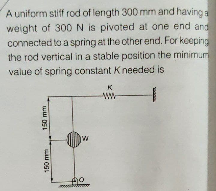 A uniform stiff rod of length 300 mm and havinga
weight of 300 N is pivoted at one end and
connected to a spring at the other end. For keeping
the rod vertical in a stable position the minimum
value of spring constant K needed is
K
ww
W
150 mm
150 mm
