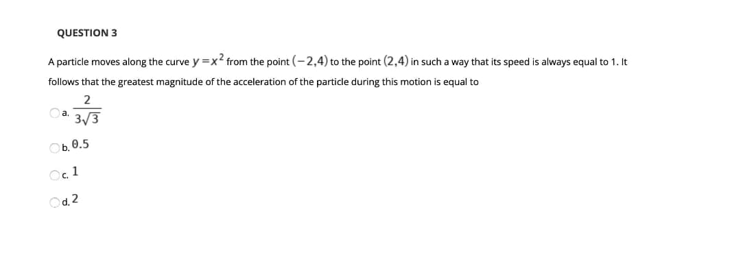 QUESTION 3
A particle moves along the curve y=x2 from the point (-2,4) to the point (2,4) in such a way that its speed is always equal to 1. It
follows that the greatest magnitude of the acceleration of the particle during this motion is equal to
2
Oa.
3/3
Ob. 0.5
O. 1
Od. 2
