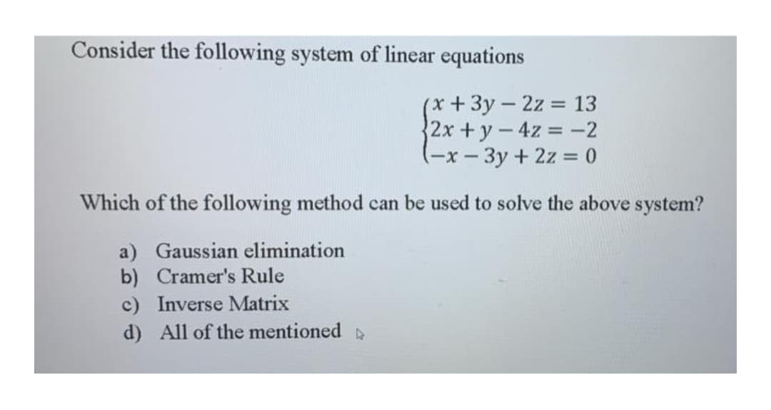 Consider the following system of linear equations
(x+3y-2z 13
{2x +y-4z -2
(-x- 3y + 2z = 0
Which of the following method can be used to solve the above system?
a) Gaussian elimination
b) Cramer's Rule
c) Inverse Matrix
d) All of the mentioned
