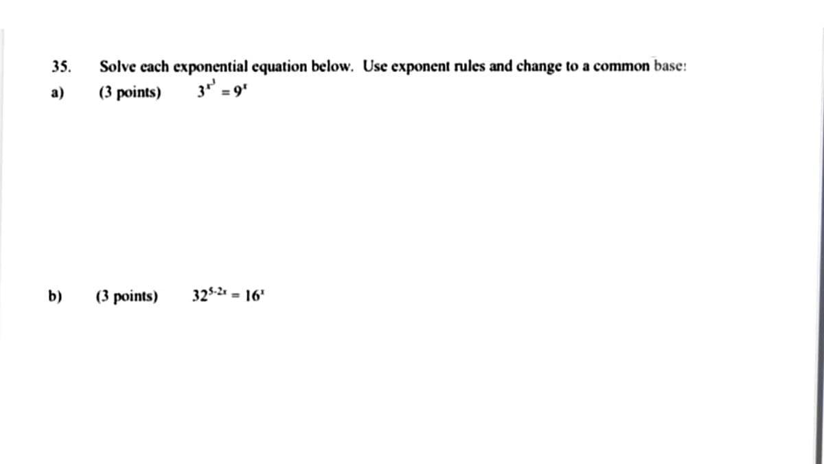 35.
Solve each exponential equation below. Use exponent rules and change to a common base:
а)
(3 points)
3 = 9"
b)
(3 points)
325-2* = 16'
