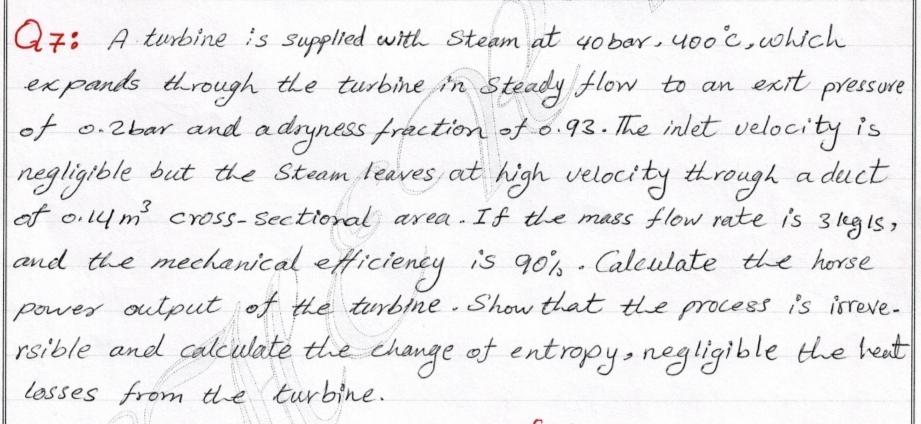 |Q7: A turbine is supplied with Steam at 4o bar, y00'c,which
ex pands tdrough the turbine in Steady flow to an
of 0.2bar and adryness fraction of 0.93. The inlet velocity is
negligible but the Stram leaves at high velocity through a duct
of oil4 m' cross-Sectioral area.If the mass flow rate is 3 legis,
exit
pressure
and the mechanical efficiency is 90% - Caleulate the horse
power output of the turbine - Show that the process is isreve-
rsible and calculate the change of entropy, negligible the heat
losses from the turbine.
