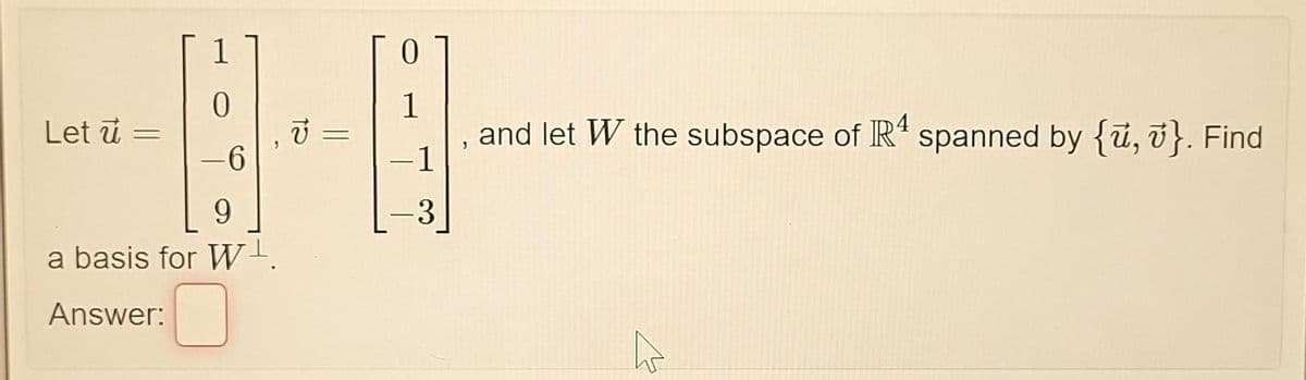 Let u =
1
0
-6
9
a basis for W¹.
Answer:
V
=
1
-1
3
J
and let W the subspace of R4 spanned by {u, v}. Find
ہے