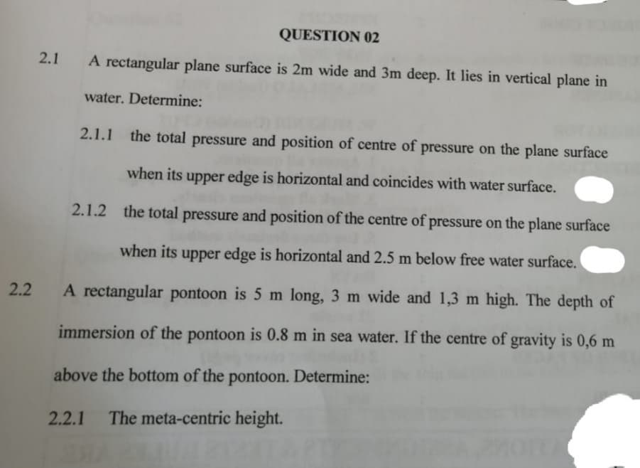 QUESTION 02
2.1
A rectangular plane surface is 2m wide and 3m deep. It lies in vertical plane in
water. Determine:
2.1.1 the total pressure and position of centre of pressure on the plane surface
when its upper edge is horizontal and coincides with water surface.
2.1.2 the total pressure and position of the centre of pressure on the plane surface
when its upper edge is horizontal and 2.5 m below free water surface.
2.2
A rectangular pontoon is 5 m long, 3 m wide and 1,3 m high. The depth of
immersion of the pontoon is 0.8 m in sea water. If the centre of gravity is 0,6 m
above the bottom of the pontoon. Determine:
2.2.1
The meta-centric height.
