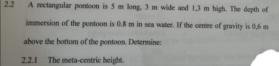 2.2
A rectangular pontoon is 5 m long, 3 m wide and 1,3 m high. The depth of
immersion of the pontoon is 0.8 m in sea water. If the centre of gravity is 0,6 m
above the bottom of the pontoon. Determine:
2.2.1
The meta-centric height.

