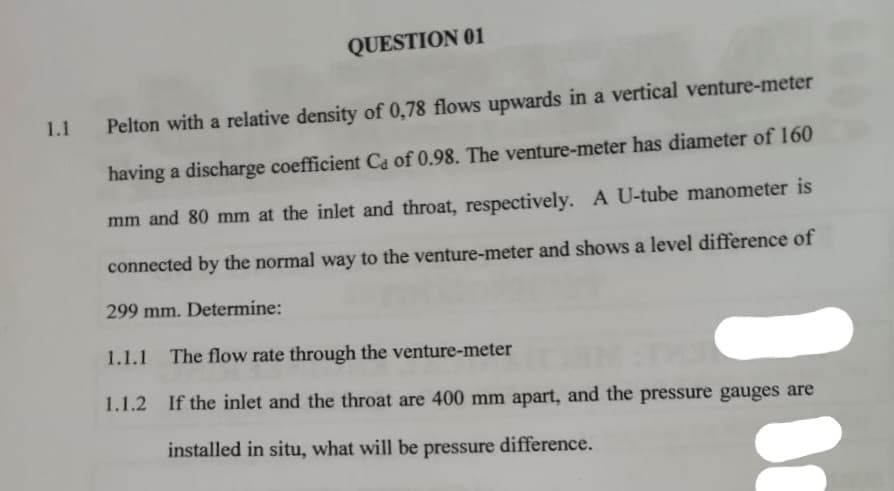 QUESTION 01
1.1
Pelton with a relative density of 0,78 flows upwards in a vertical venture-meter
having a discharge coefficient Ca of 0.98. The venture-meter has diameter of 160
mm and 80 mm at the inlet and throat, respectively. A U-tube manometer is
connected by the normal way to the venture-meter and shows a level difference of
299 mm. Determine:
1.1.1 The flow rate through the venture-meter
1.1.2 If the inlet and the throat are 400 mm apart, and the pressure gauges are
installed in situ, what will be pressure difference.
