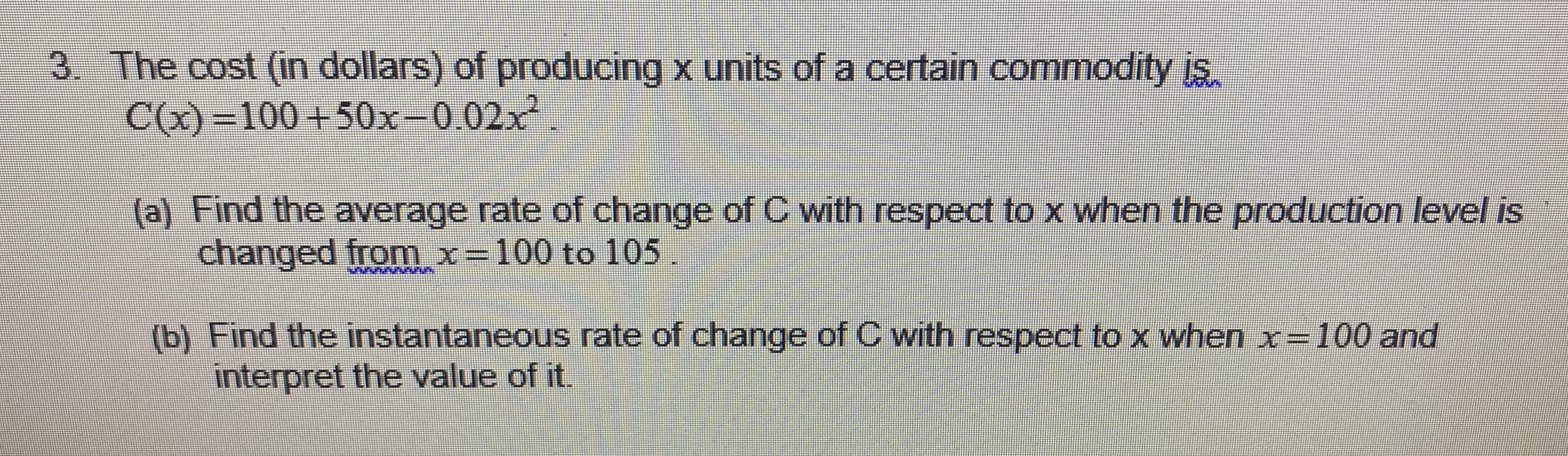 3. The cost (in dollars) of producing x units of a certain commodity is.
C()-100+50x-0.02x2
(a) Find the average rate of change of C with respect to x when the production level is
changed from x- 100 to 105
b) Find the instantaneous rate of change of C with respect to x when x- 100 and
interpret the value of it.
