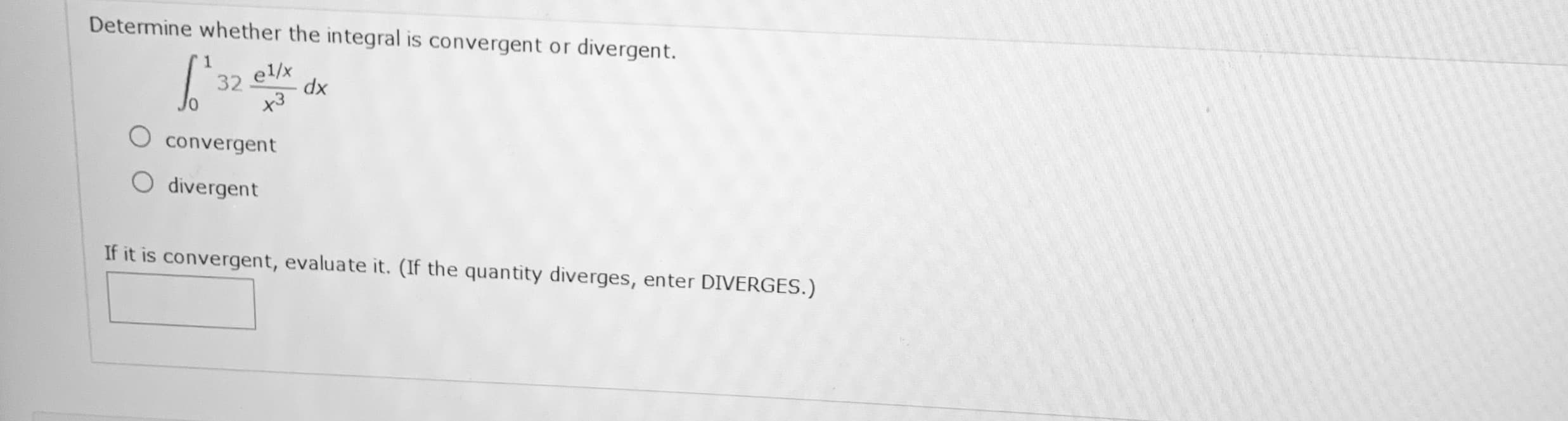 Determine whether the integral is convergent or divergent.
32
el/x
xp
O convergent
O divergent
If it is convergent, evaluate it. (If the quantity diverges, enter DIVERGES.)
