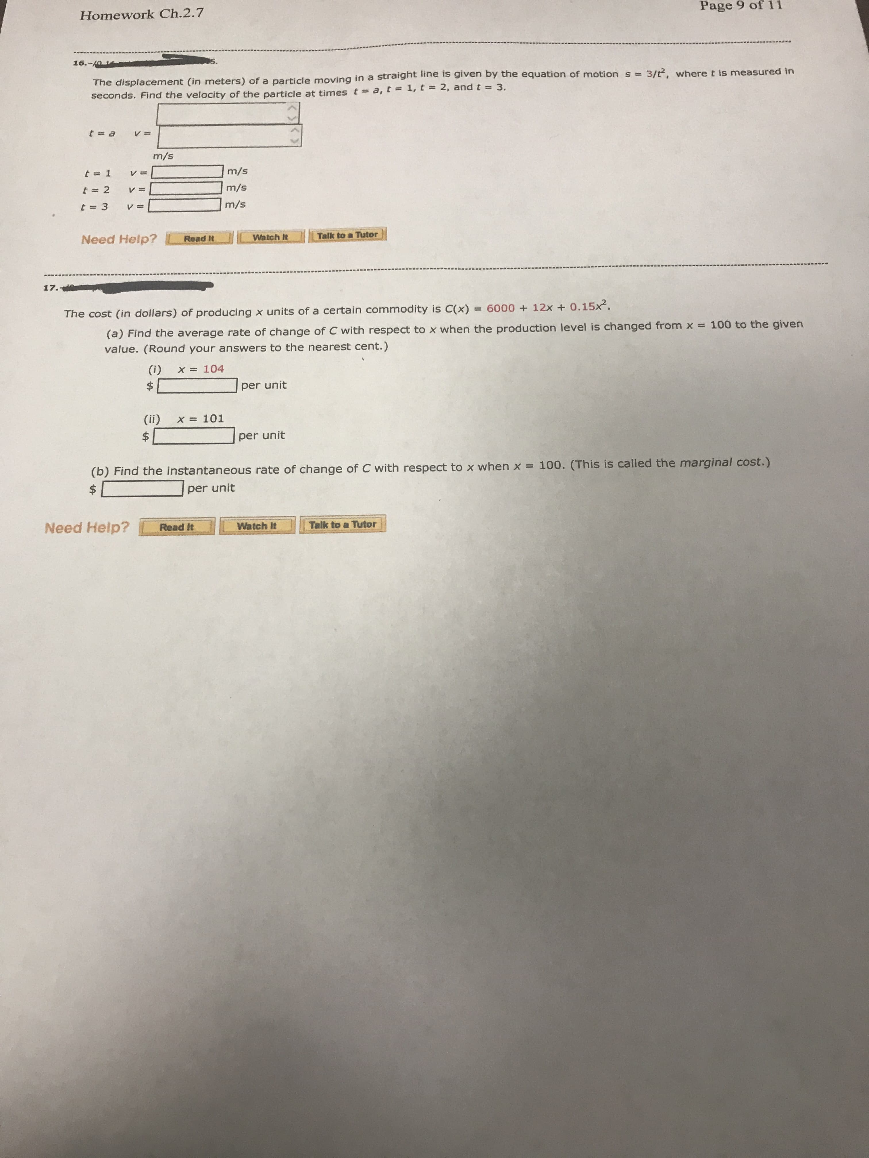 Page 9 of 11
Homework Ch.2.7
16.-
he displacement (in meters) of a particle moving in a straight line is given by the eq
secon
equation of motion s 3/t2, where t is measured trn
2, and t
3.
Find the velocity of the particle at times t-a, t i, t
m/s
m/s
m/s
atchTalik to a Tutor
Talk to Tutor
Need Help?
Read It
6000 + 12x + 0.15?
The cost (in dollars) of producing x units of a certain commodity is C(x)
(a) Find the average rate of change of C with respect to x when the production leve
value. (Round your answers to the nearest cent.)
l is changed from x-
(i)
x=104
per unit
(ii)
x=101
per unit
(b) Find the instantaneous rate of change of C with respect to x when x 100. (This is called the marginal cost.)
per unit
Need Help?Read It
Watch It
Talk to a Tutor
